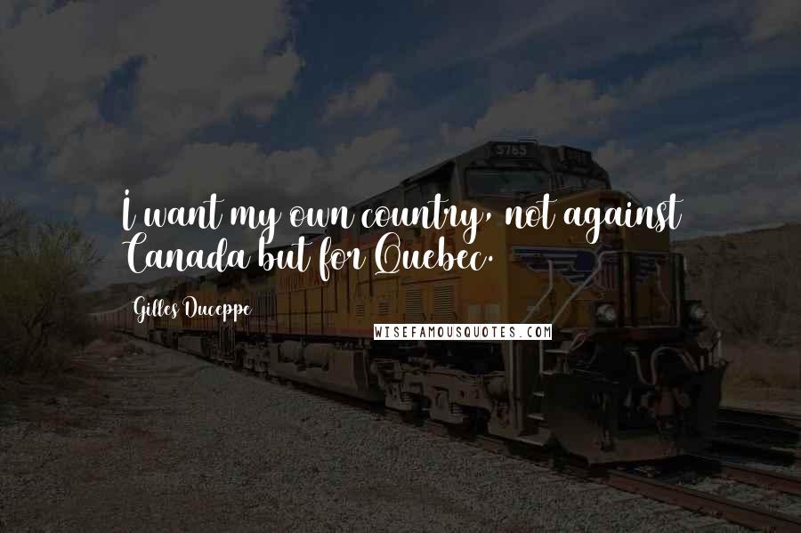 Gilles Duceppe Quotes: I want my own country, not against Canada but for Quebec.