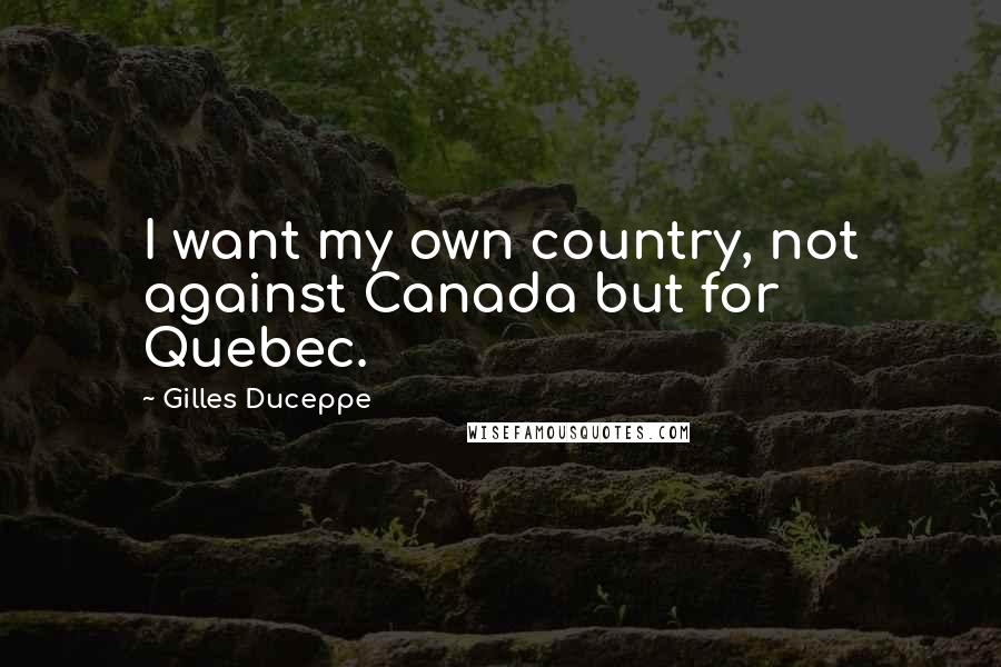 Gilles Duceppe Quotes: I want my own country, not against Canada but for Quebec.