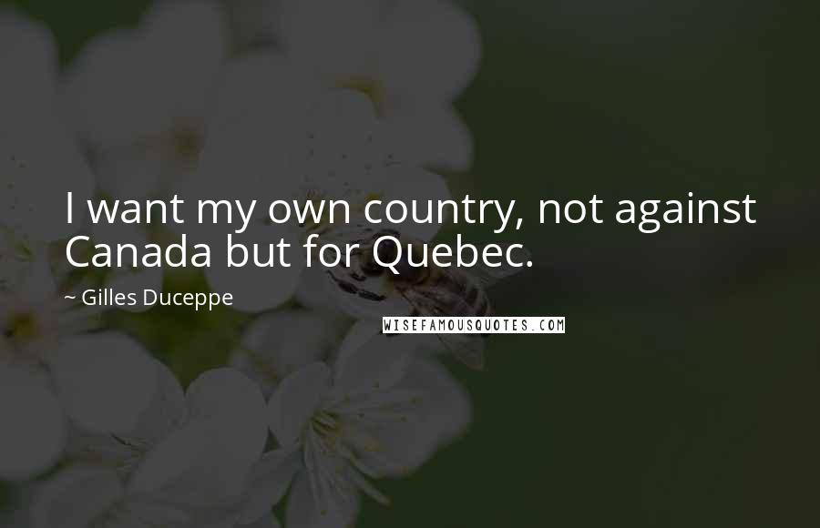 Gilles Duceppe Quotes: I want my own country, not against Canada but for Quebec.