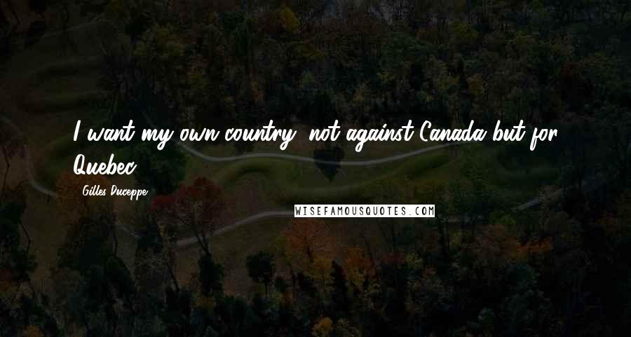 Gilles Duceppe Quotes: I want my own country, not against Canada but for Quebec.