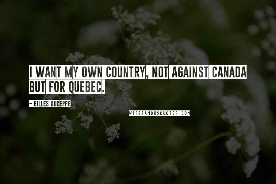 Gilles Duceppe Quotes: I want my own country, not against Canada but for Quebec.