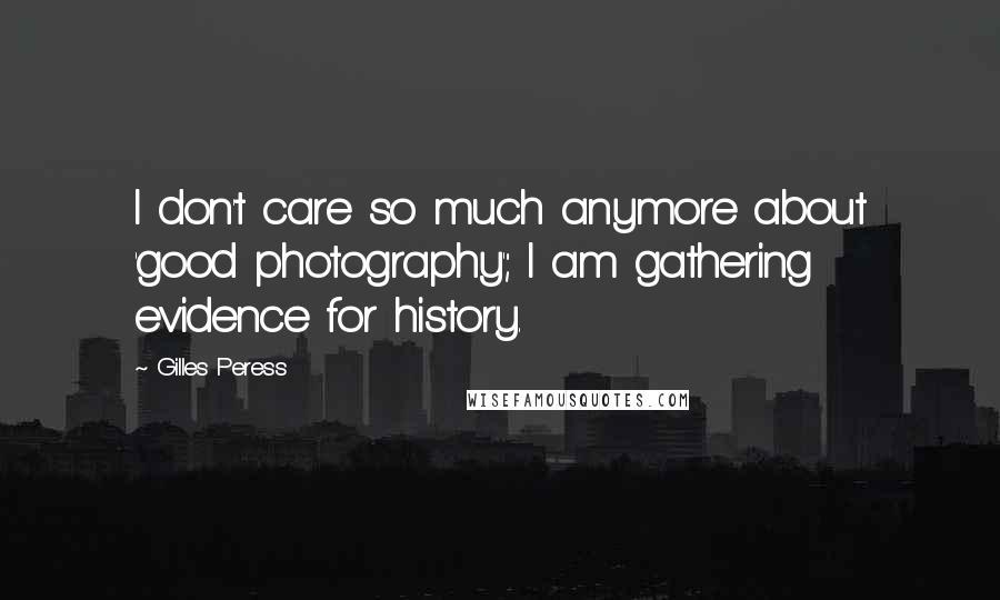 Gilles Peress Quotes: I don't care so much anymore about 'good photography'; I am gathering evidence for history.