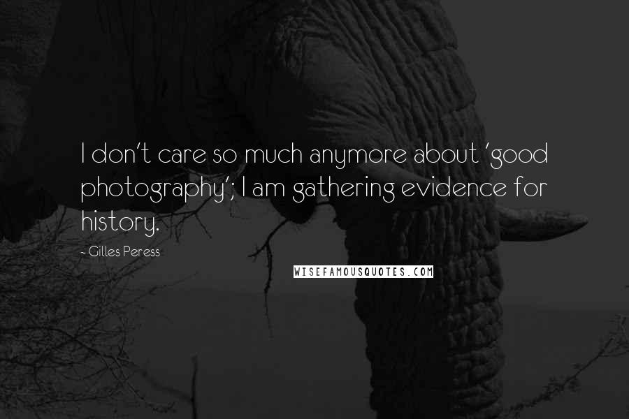 Gilles Peress Quotes: I don't care so much anymore about 'good photography'; I am gathering evidence for history.