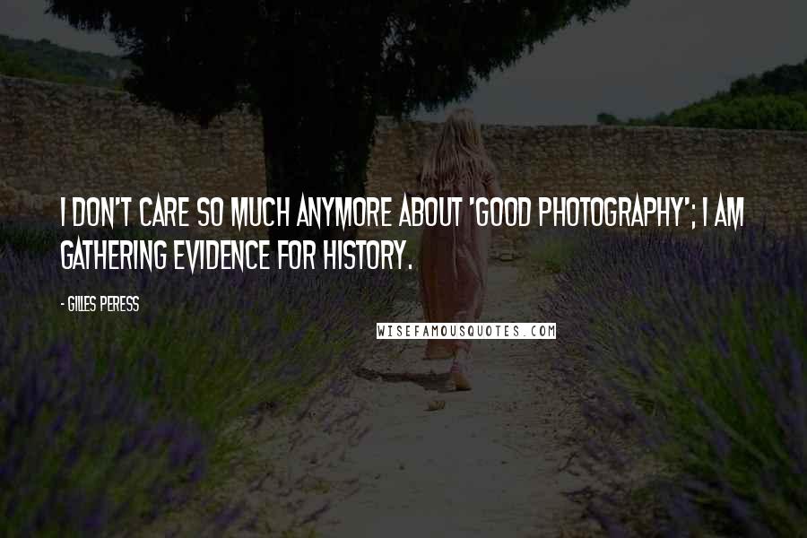 Gilles Peress Quotes: I don't care so much anymore about 'good photography'; I am gathering evidence for history.