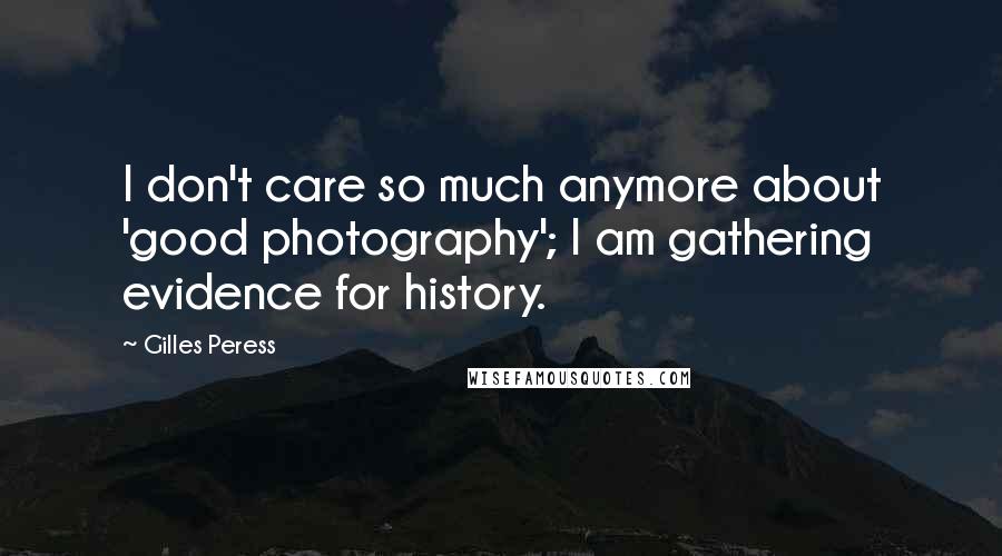 Gilles Peress Quotes: I don't care so much anymore about 'good photography'; I am gathering evidence for history.
