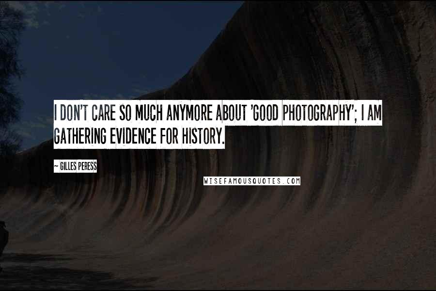 Gilles Peress Quotes: I don't care so much anymore about 'good photography'; I am gathering evidence for history.
