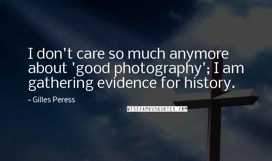 Gilles Peress Quotes: I don't care so much anymore about 'good photography'; I am gathering evidence for history.
