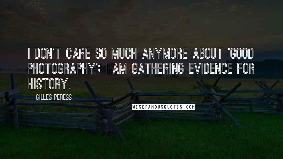 Gilles Peress Quotes: I don't care so much anymore about 'good photography'; I am gathering evidence for history.
