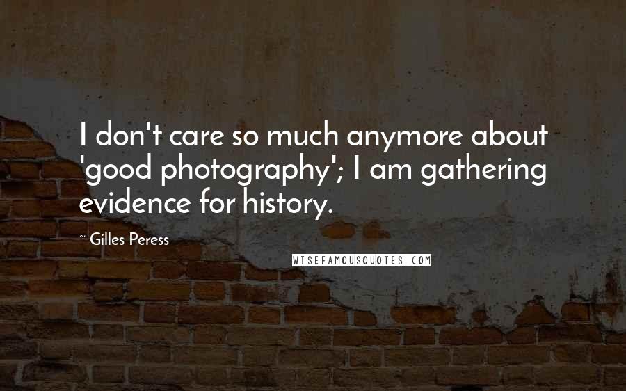 Gilles Peress Quotes: I don't care so much anymore about 'good photography'; I am gathering evidence for history.