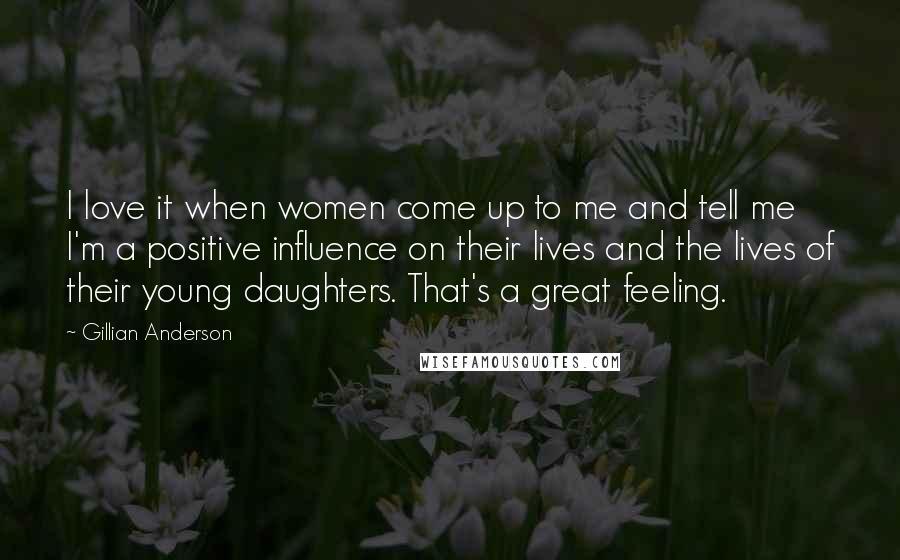 Gillian Anderson Quotes: I love it when women come up to me and tell me I'm a positive influence on their lives and the lives of their young daughters. That's a great feeling.