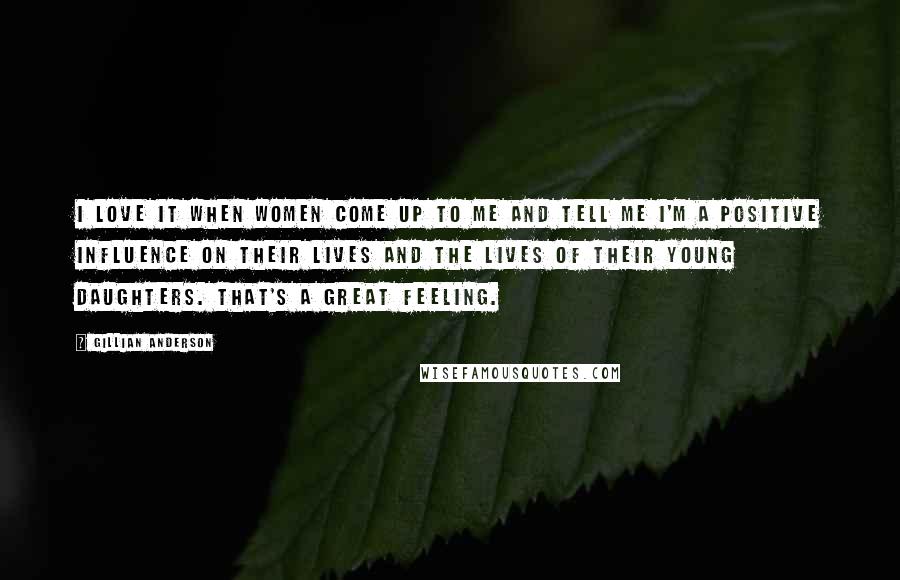 Gillian Anderson Quotes: I love it when women come up to me and tell me I'm a positive influence on their lives and the lives of their young daughters. That's a great feeling.