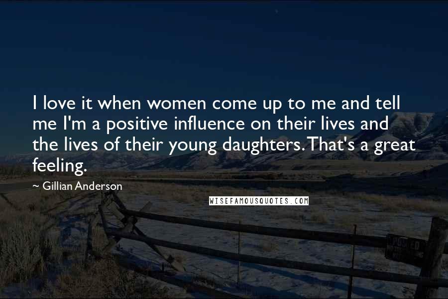 Gillian Anderson Quotes: I love it when women come up to me and tell me I'm a positive influence on their lives and the lives of their young daughters. That's a great feeling.