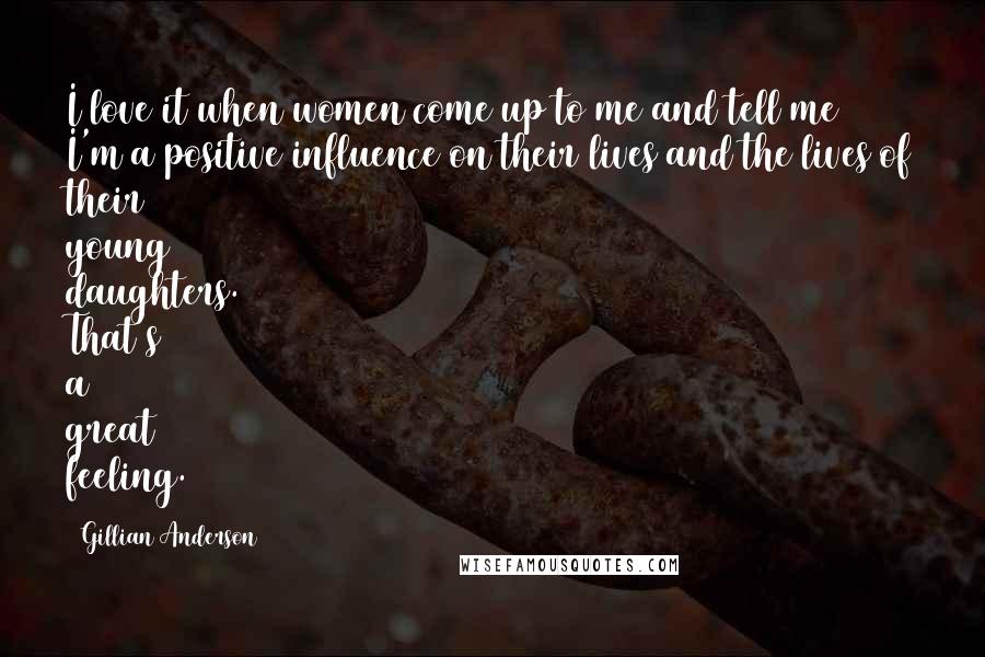 Gillian Anderson Quotes: I love it when women come up to me and tell me I'm a positive influence on their lives and the lives of their young daughters. That's a great feeling.