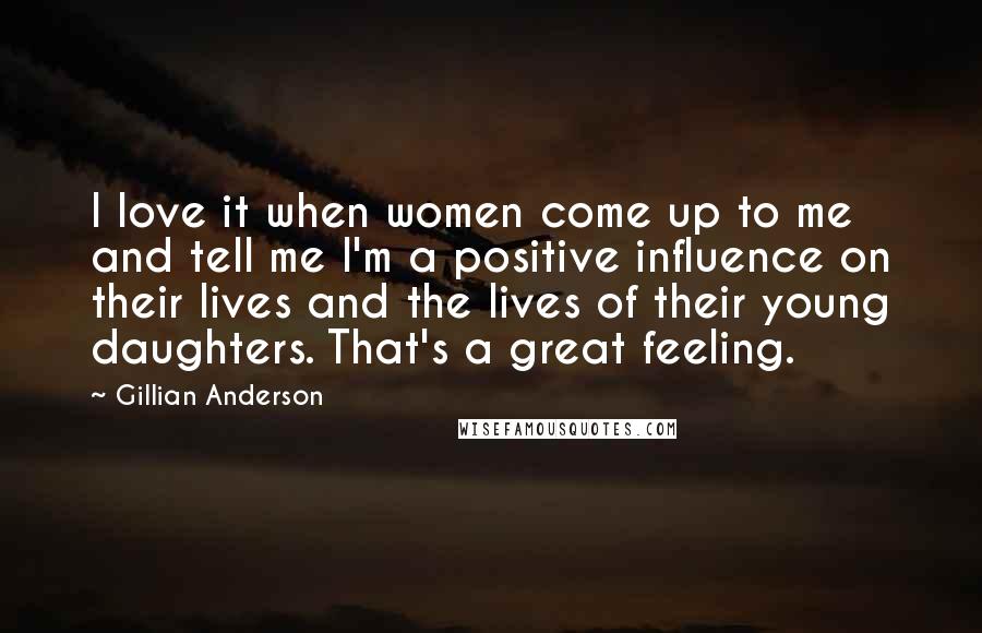 Gillian Anderson Quotes: I love it when women come up to me and tell me I'm a positive influence on their lives and the lives of their young daughters. That's a great feeling.