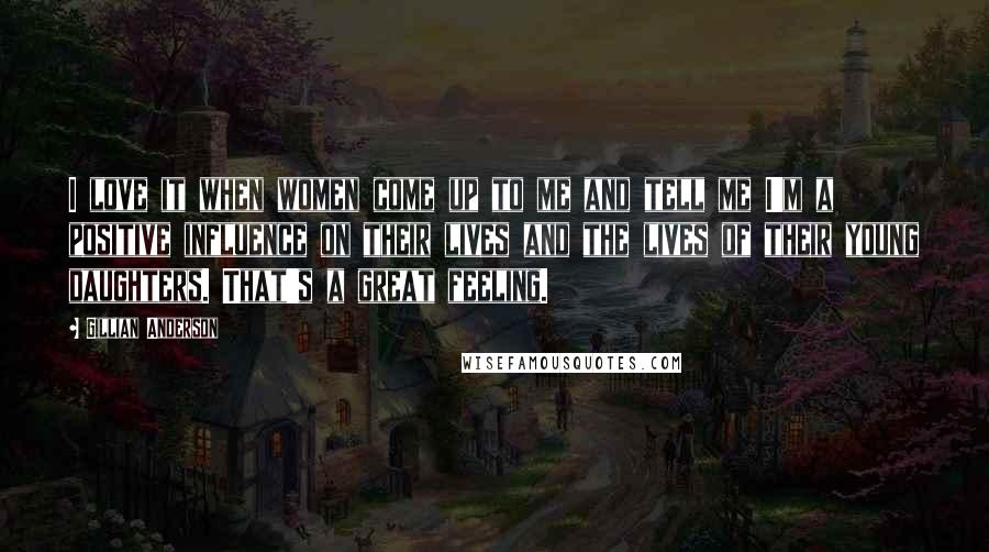 Gillian Anderson Quotes: I love it when women come up to me and tell me I'm a positive influence on their lives and the lives of their young daughters. That's a great feeling.