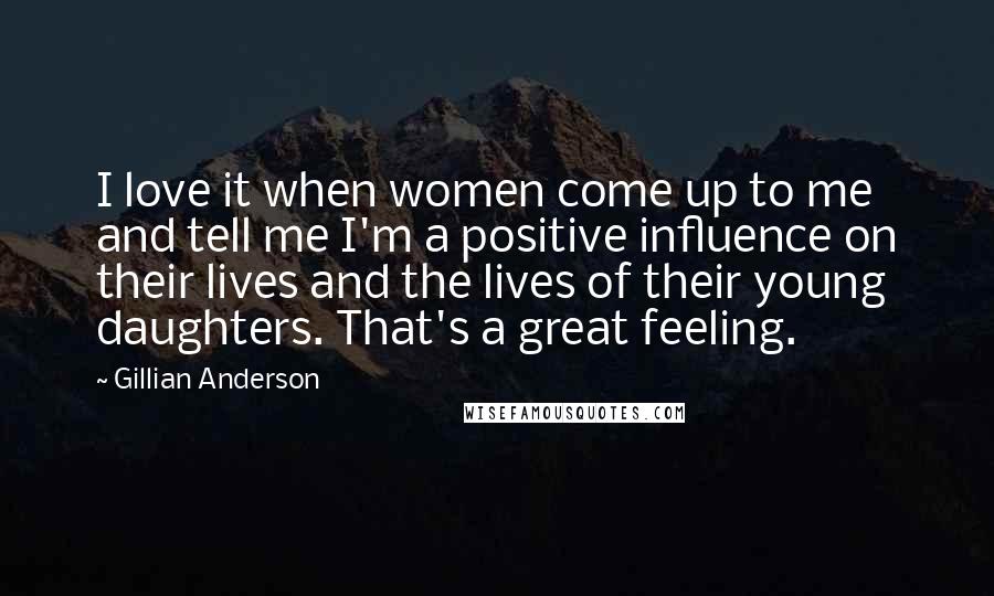 Gillian Anderson Quotes: I love it when women come up to me and tell me I'm a positive influence on their lives and the lives of their young daughters. That's a great feeling.