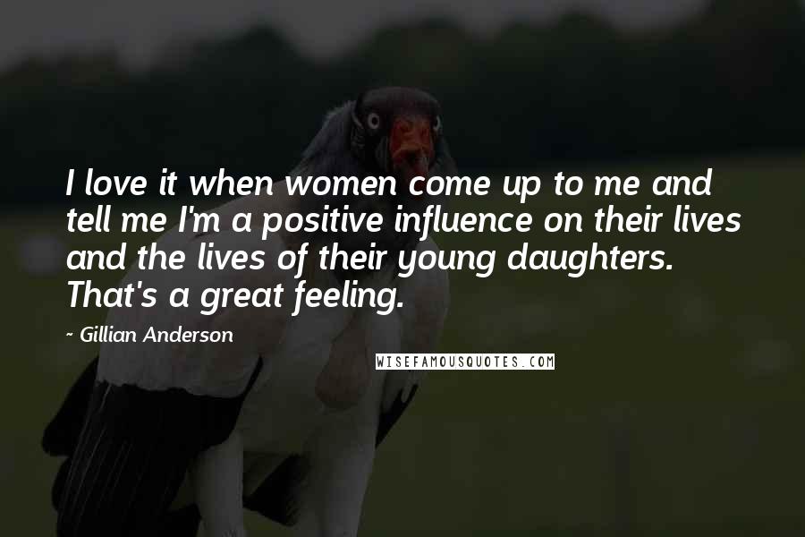 Gillian Anderson Quotes: I love it when women come up to me and tell me I'm a positive influence on their lives and the lives of their young daughters. That's a great feeling.