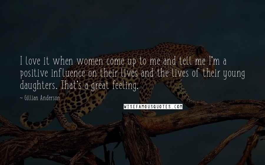 Gillian Anderson Quotes: I love it when women come up to me and tell me I'm a positive influence on their lives and the lives of their young daughters. That's a great feeling.