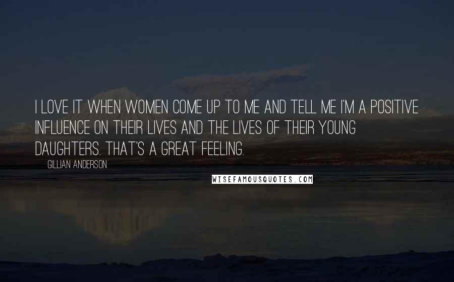 Gillian Anderson Quotes: I love it when women come up to me and tell me I'm a positive influence on their lives and the lives of their young daughters. That's a great feeling.