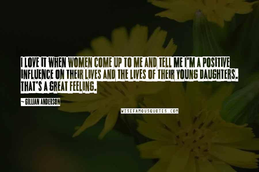 Gillian Anderson Quotes: I love it when women come up to me and tell me I'm a positive influence on their lives and the lives of their young daughters. That's a great feeling.