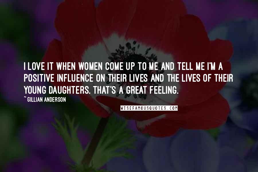 Gillian Anderson Quotes: I love it when women come up to me and tell me I'm a positive influence on their lives and the lives of their young daughters. That's a great feeling.