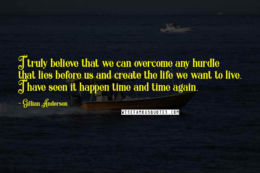 Gillian Anderson Quotes: I truly believe that we can overcome any hurdle that lies before us and create the life we want to live. I have seen it happen time and time again.