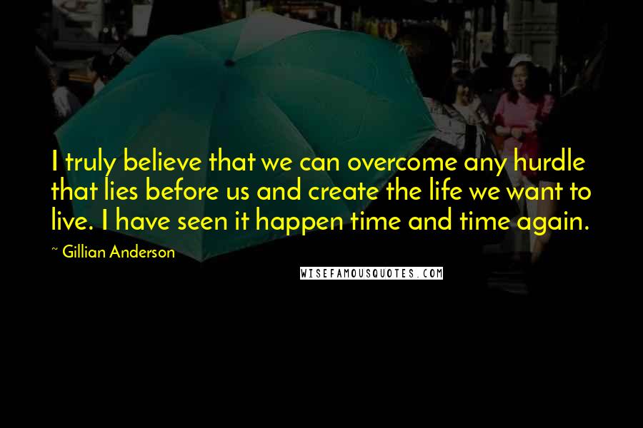 Gillian Anderson Quotes: I truly believe that we can overcome any hurdle that lies before us and create the life we want to live. I have seen it happen time and time again.