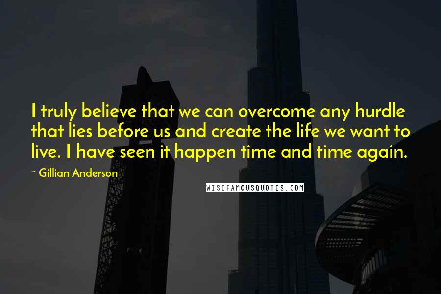 Gillian Anderson Quotes: I truly believe that we can overcome any hurdle that lies before us and create the life we want to live. I have seen it happen time and time again.