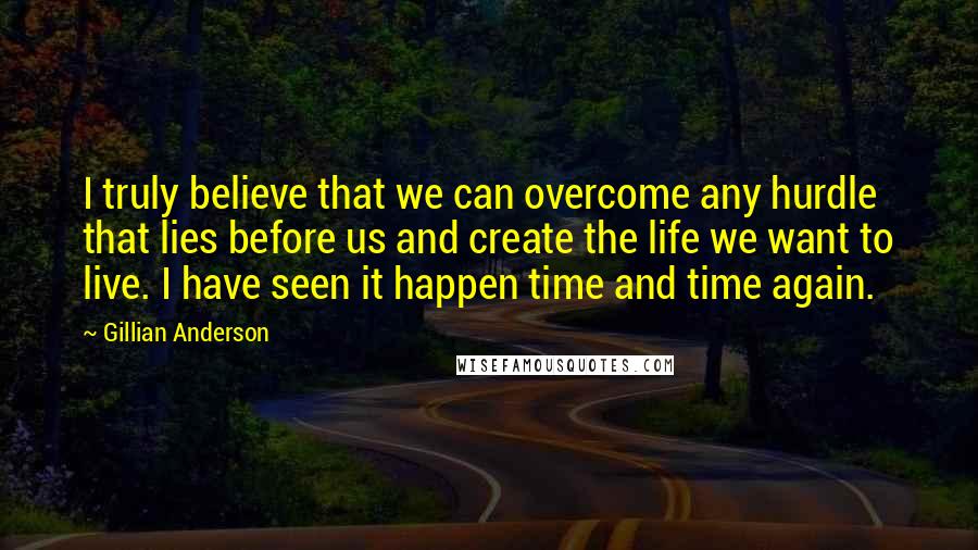 Gillian Anderson Quotes: I truly believe that we can overcome any hurdle that lies before us and create the life we want to live. I have seen it happen time and time again.