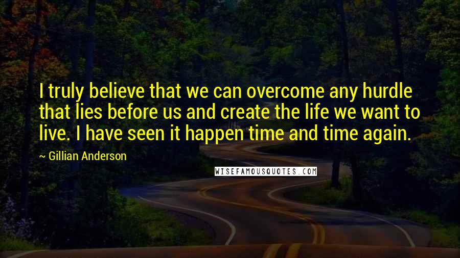 Gillian Anderson Quotes: I truly believe that we can overcome any hurdle that lies before us and create the life we want to live. I have seen it happen time and time again.