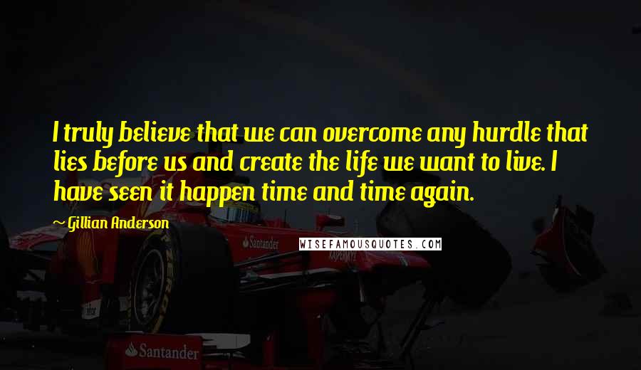 Gillian Anderson Quotes: I truly believe that we can overcome any hurdle that lies before us and create the life we want to live. I have seen it happen time and time again.