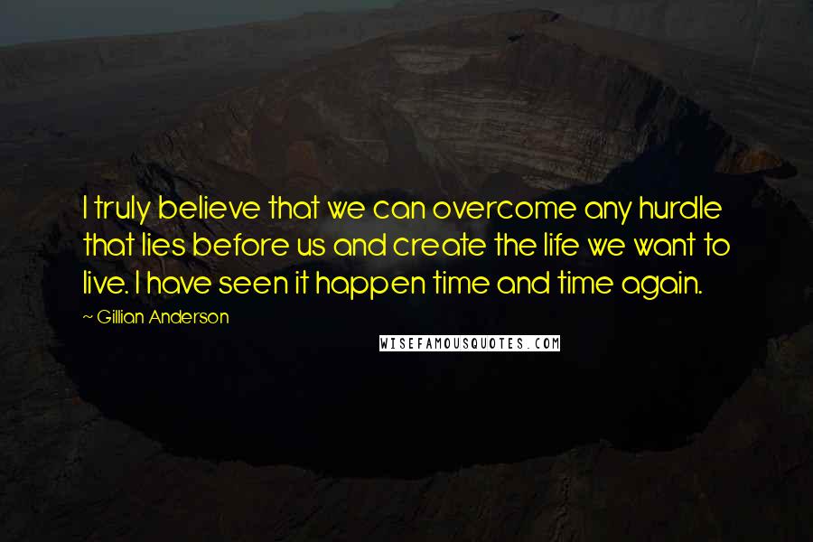 Gillian Anderson Quotes: I truly believe that we can overcome any hurdle that lies before us and create the life we want to live. I have seen it happen time and time again.