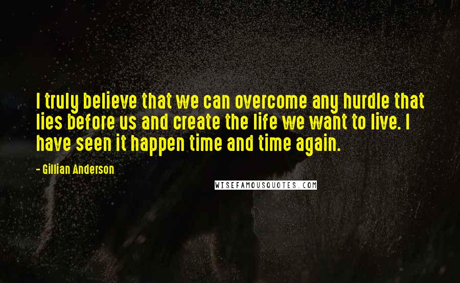 Gillian Anderson Quotes: I truly believe that we can overcome any hurdle that lies before us and create the life we want to live. I have seen it happen time and time again.