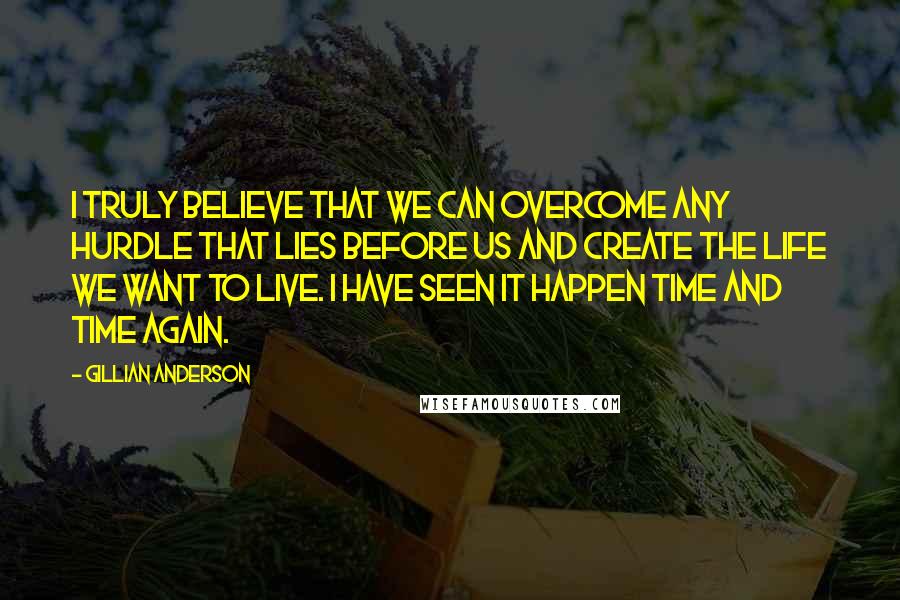 Gillian Anderson Quotes: I truly believe that we can overcome any hurdle that lies before us and create the life we want to live. I have seen it happen time and time again.