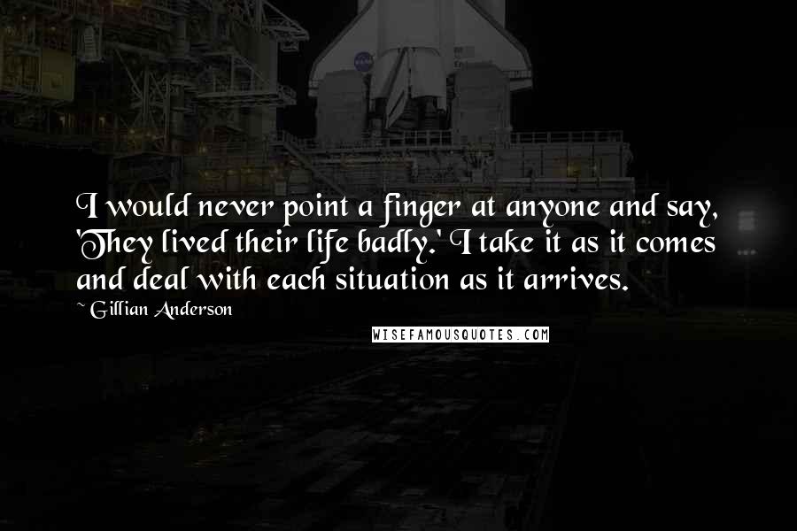 Gillian Anderson Quotes: I would never point a finger at anyone and say, 'They lived their life badly.' I take it as it comes and deal with each situation as it arrives.