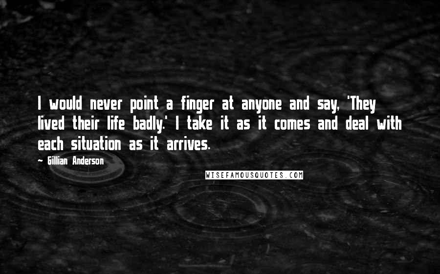 Gillian Anderson Quotes: I would never point a finger at anyone and say, 'They lived their life badly.' I take it as it comes and deal with each situation as it arrives.