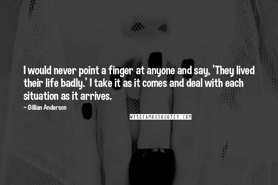 Gillian Anderson Quotes: I would never point a finger at anyone and say, 'They lived their life badly.' I take it as it comes and deal with each situation as it arrives.