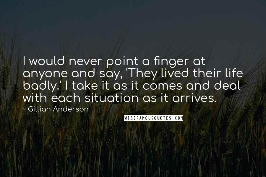 Gillian Anderson Quotes: I would never point a finger at anyone and say, 'They lived their life badly.' I take it as it comes and deal with each situation as it arrives.