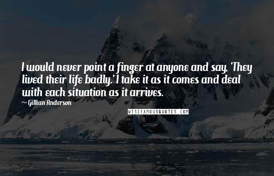 Gillian Anderson Quotes: I would never point a finger at anyone and say, 'They lived their life badly.' I take it as it comes and deal with each situation as it arrives.