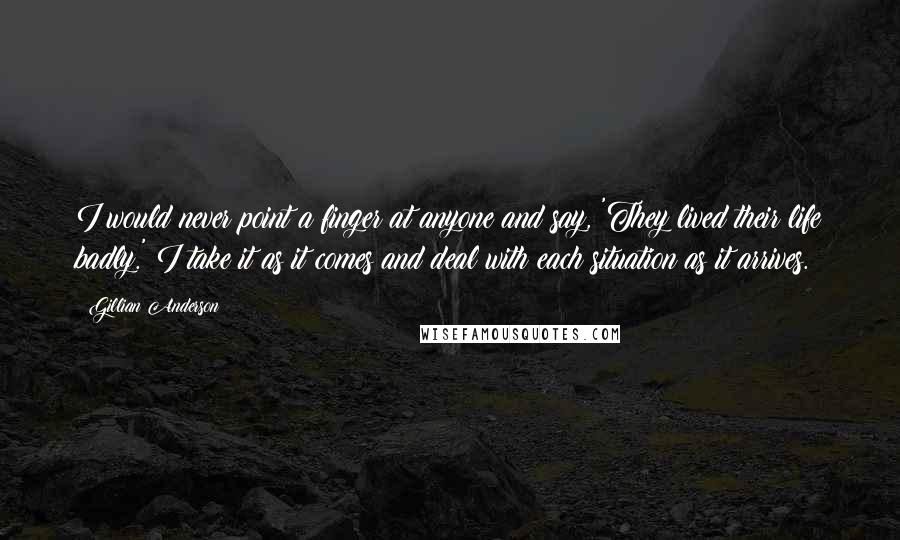 Gillian Anderson Quotes: I would never point a finger at anyone and say, 'They lived their life badly.' I take it as it comes and deal with each situation as it arrives.