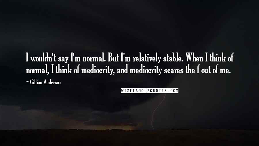 Gillian Anderson Quotes: I wouldn't say I'm normal. But I'm relatively stable. When I think of normal, I think of mediocrity, and mediocrity scares the f out of me.