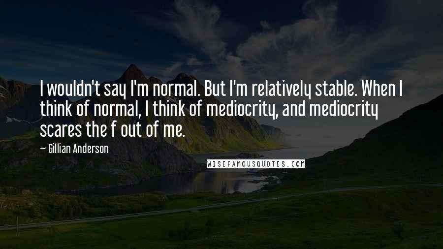 Gillian Anderson Quotes: I wouldn't say I'm normal. But I'm relatively stable. When I think of normal, I think of mediocrity, and mediocrity scares the f out of me.