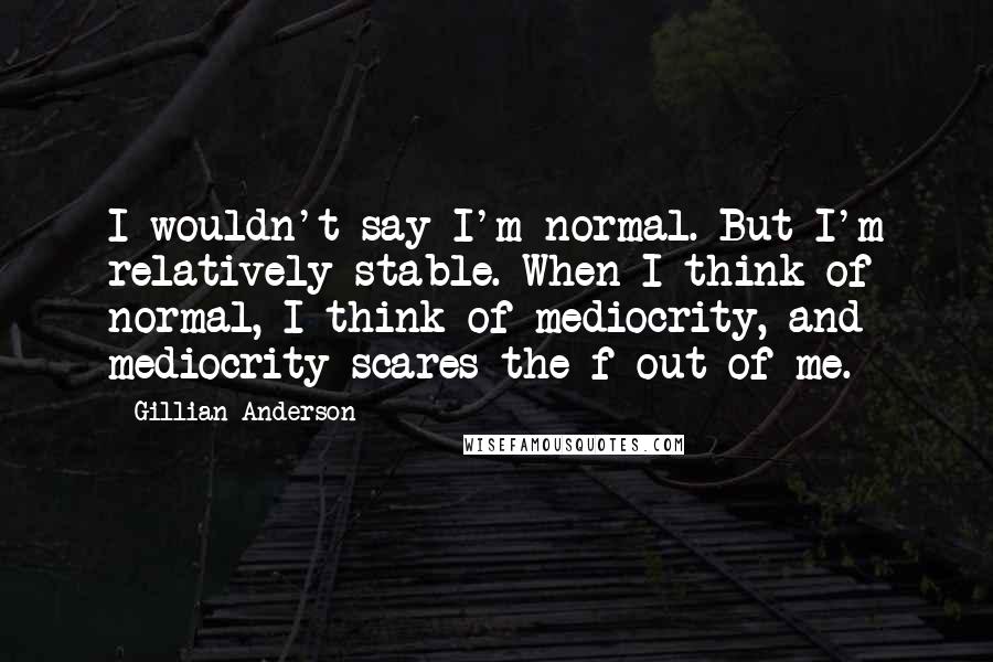 Gillian Anderson Quotes: I wouldn't say I'm normal. But I'm relatively stable. When I think of normal, I think of mediocrity, and mediocrity scares the f out of me.