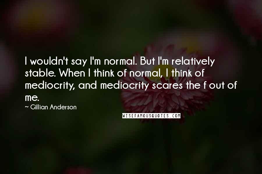 Gillian Anderson Quotes: I wouldn't say I'm normal. But I'm relatively stable. When I think of normal, I think of mediocrity, and mediocrity scares the f out of me.