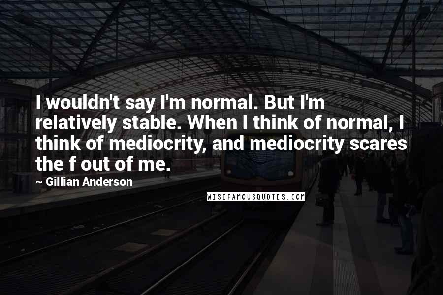 Gillian Anderson Quotes: I wouldn't say I'm normal. But I'm relatively stable. When I think of normal, I think of mediocrity, and mediocrity scares the f out of me.