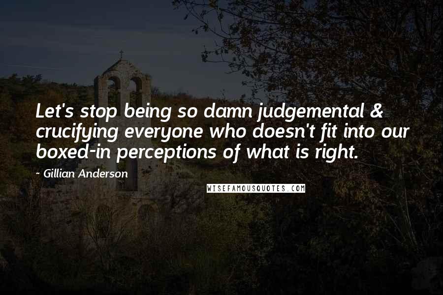Gillian Anderson Quotes: Let's stop being so damn judgemental & crucifying everyone who doesn't fit into our boxed-in perceptions of what is right.
