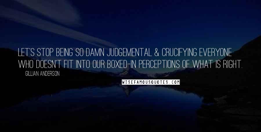 Gillian Anderson Quotes: Let's stop being so damn judgemental & crucifying everyone who doesn't fit into our boxed-in perceptions of what is right.