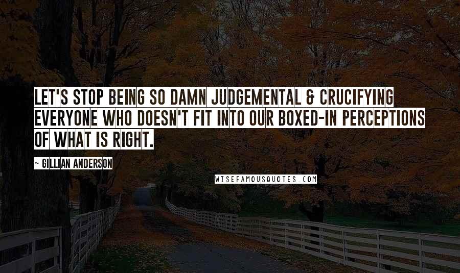 Gillian Anderson Quotes: Let's stop being so damn judgemental & crucifying everyone who doesn't fit into our boxed-in perceptions of what is right.