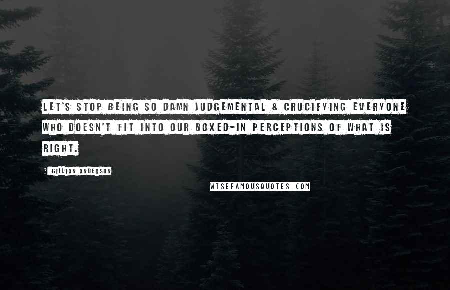 Gillian Anderson Quotes: Let's stop being so damn judgemental & crucifying everyone who doesn't fit into our boxed-in perceptions of what is right.