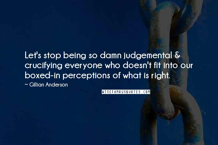 Gillian Anderson Quotes: Let's stop being so damn judgemental & crucifying everyone who doesn't fit into our boxed-in perceptions of what is right.